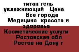 титан гель увлажняющий › Цена ­ 660 - Все города Медицина, красота и здоровье » Косметические услуги   . Ростовская обл.,Ростов-на-Дону г.